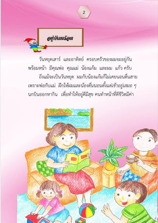 วันหยุดเสาร์ และอาทิตย์ ครอบครัวของผมจะอยู่กัน
พร้อมหน้า มีคุณพ่อ คุณแม่ น้องแก้ม และผม แก้ว ครับ
ถึงแม้จะเป็นวันหยุด ผมกับน้องแก้มก็ไม่เคยนอนตื่นสาย
เพราะพ่อกับแม่ ฝึกให้ผมและน้องตื่นนอนตั้งแต่เช้าอยู่เสมอ ๆ
นกบินออกหากิน เพื่อทาให้อยู่ดีมีสุข คนทาหน้าที่ดีชีวิตมีค่า
2
อยู่กันพร้อม
หน้า
 