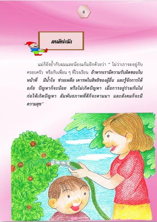 แม่ก็ยังย้ากับผมและน้องแก้มอีกด้วยว่า “ ไม่ว่าเราจะอยู่กับ
ครอบครัว หรือกับเพื่อน ๆ ที่โรงเรียน ถ้าหากเรามีความรับผิดชอบใน
หน้าที่ มีน้าใจ ช่วยเหลือ เคารพในสิทธิของผู้อื่น และรู้จักการให้
อภัย ปัญหาก็จะน้อย หรือไม่เกิดปัญหา เมื่อการอยู่ร่วมกันไม่
ก่อให้เกิดปัญหา สัมพันธภาพที่ดีก็จะตามมา และสังคมก็จะมี
ความสุข”
4
คนดีน่ารัก
 