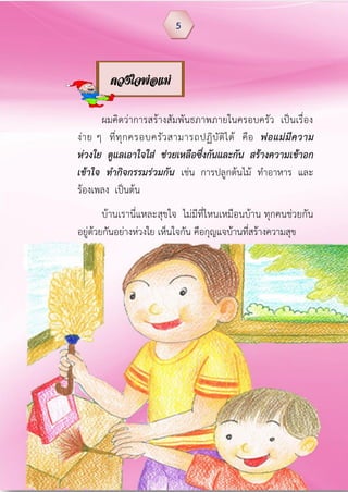 ผมคิดว่าการสร้างสัมพันธภาพภายในครอบครัว เป็นเรื่อง
ง่าย ๆ ที่ทุกครอบครัวสามารถปฏิบัติได้ คือ พ่อแม่มีความ
ห่วงใย ดูแลเอาใจใส่ ช่วยเหลือซึ่งกันและกัน สร้างความเข้าอก
เข้าใจ ท้ากิจกรรมร่วมกัน เช่น การปลูกต้นไม้ ทาอาหาร และ
ร้องเพลง เป็นต้น
บ้านเรานี่แหละสุขใจ ไม่มีที่ไหนเหมือนบ้าน ทุกคนช่วยกัน
อยู่ด้วยกันอย่างห่วงใย เห็นใจกัน คือกุญแจบ้านที่สร้างความสุข
5
ดวงใจพ่อแม่
 