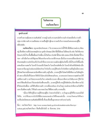 48
ใบกิจกรรม
เกมใจเขาใจเรา
จุดประสงค์
การสร้างความคุ้นเคย ความสัมพันธ์ การอยู่ร่วมกัน ความสามัคคี ความรัก ช่วยเหลือกัน การเข้า
กลุ่ม การจัดวางตัว ความเสียสละ ความเป็นผู้นา ผู้ตาม ความจริงใจ การยอมรับตนเองและผู้อื่น
กติการเล่น
เกมใจเขาใจเรา ครูแจกบัตรคาคนละ 3 ใบ (อาจจะมากกว่านี้ก็ได้) ที่มีข้อความต่างๆ เขียน
อยู่ เป็นข้อความที่บ่งบอกพฤติกรรม บุคลิก ลักษณะนิสัย ที่มีทั้งดีและไม่ดีคละกัน เช่น ใจดี ฟันสวย
เรียนเก่ง มีน้าใจ เอื้อเฟื้อเผื่อแผ่ รักเพื่อน ตั้งใจเรียน ปากจัด ขี้เกียจ ขยัน อดทน มีวินัย ซื่อสัตย์ ขี้โกง
ฯลฯ แล้วเปิดโอกาสให้ทุกคนได้แลกกันภายในเวลาที่กาหนด เมื่อเริ่มการแลกเปลี่ยนบัตรคา ครู
สังเกตพฤติกรรมนักเรียนเห็นใบหน้าที่หลากหลายอารมณ์ของผู้เล่นเกิดขึ้น มีทั้งใบหน้าที่ยิ้มแย้ม
แสดงถึงความพอใจ ใบหน้าโกรธแค้นไม่พอใจ ใบหน้าสงสัยข้องใจ ใบหน้าเจ้าเล่ห์มีเลิศนัย เมื่อ
หมดเวลาจึงมาดูว่าแต่ละคนมีบัตรคาอะไรกันบ้าง และรู้สึกอย่างไรกับข้อความที่อยู่ในมือบางคน
รู้สึกพอใจมากเมื่อหมดเวลามีแต่ข้อความดีๆ อยู่ในมือ...บางคนรู้สึกไม่พอใจที่มีข้อความไม่ดีอยู่กับ
ตัว เพราะเป็นสิ่งที่ไม่อยากได้หรือไม่ตรงกับนิสัยของตัวเอง...บางคนบอกว่าตอนแรกสุดตัวเองได้
แต่ข้อความดี ๆ จนไม่อยากแลกกับใคร แต่พอมีการแลก เพื่อนเอาข้อความไม่ดีมาแลก รู้สึกไม่
อยากได้จนต้องรีบเอาไปแลกต่อกับเพื่อนคนอื่น...บางคนรู้สึกดี แกมรู้สึกผิดนิดๆ ที่เอาข้อความไม่
ดีไปแลกกับเพื่อน แต่ได้รับข้อความดี ๆ จากเพื่อนกลับมา ส่วนใหญ่ คนมักจะนาข้อความไม่ดีไป
แลก เก็บข้อความดีๆ ไว้กับตัว และคาดหวังจะได้ข้อความดีๆ จากคนอื่น
“เมื่อเราได้รับรู้ถึงความรู้สึกของผู้รับ ว่าอยากรับสิ่งดี ๆ เราในฐานะผู้ให้ก็ควรมอบสิ่งดี
ให้กัน การให้และการรับไม่ได้มีความหมายแค่การให้สิ่งของเท่านั้น การเอาใจเขามาใส่ใจเรา
จะเป็นบ่อเกิดของความสัมพันธ์ที่ลึกซึ้ง ซึ่งจะเป็นพื้นฐานของการทางานร่วมกัน
ที่มา : เกมใจเขาใจเรา http://www.women-family.go.th/wofa/modules/eeiku/files/eye-
website.pdf เกมใจเขาใจเรา สืบค้นเมื่อวันที่ 18 สิงหาคม 2556
 