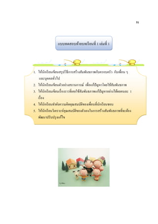 51
แบบทดสอบท้ายบทเรียนที่ 1 เล่มที่ 1
1. ให้นักเรียนเขียนสรุปวิธีการสร้างสัมพันธภาพกับครอบครัว กับเพื่อน ๆ
และบุคคลทั่วไป
2. ให้นักเรียนเขียนตัวอย่างสถานการณ์ เพื่อแก้ปัญหาโดยใช้สัมพันธภาพ
3. ให้นักเรียนเขียนเรื่องราวที่เคยใช้สัมพันธภาพแก้ปัญหาอย่างได้ผลคนละ 1
เรื่อง
4. ให้นักเรียนทาผังความคิดคุณสมบัติของเพื่อนที่นักเรียนชอบ
5. ให้นักเรียนวิเคราะห์คุณสมบัติของตัวเองในการสร้างสัมพันธภาพที่จะต้อง
พัฒนาปรับปรุงแก้ไข
 