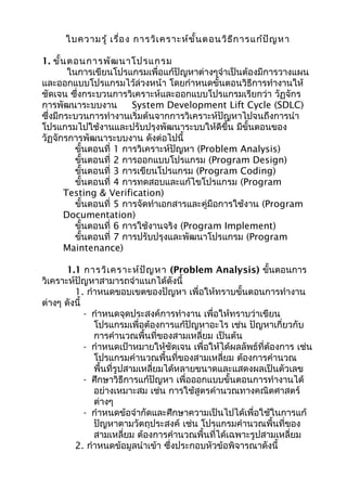 ใบความรู้ เรื่อง การวิเคราะห์ขั้นตอนวิธีการแก้ปัญหา
1. ขั้นตอนการพัฒนาโปรแกรม
ในการเขียนโปรแกรมเพื่อแก้ปัญหาต่างๆจำาเป็นต้องมีการวางแผน
และออกแบบโปรแกรมไว้ล่วงหน้า โดยกำาหนดขั้นตอนวิธีการทำางานให้
ชัดเจน ซึ่งกระบวนการวิเคราะห์และออกแบบโปรแกรมเรียกว่า วัฏจักร
การพัฒนาระบบงาน System Development Lift Cycle (SDLC)
ซึ่งมีกระบวนการทำางานเริ่มต้นจากการวิเคราะห์ปัญหาไปจนถึงการนำา
โปรแกรมไปใช้งานและปรับปรุงพัฒนาระบบให้ดีขึ้น มีขั้นตอนของ
วัฏจักรการพัฒนาระบบงาน ดังต่อไปนี้
ขั้นตอนที่ 1 การวิเคราะห์ปัญหา (Problem Analysis)
ขั้นตอนที่ 2 การออกแบบโปรแกรม (Program Design)
ขั้นตอนที่ 3 การเขียนโปรแกรม (Program Coding)
ขั้นตอนที่ 4 การทดสอบและแก้ไขโปรแกรม (Program
Testing & Verification)
ขั้นตอนที่ 5 การจัดทำาเอกสารและคู่มือการใช้งาน (Program
Documentation)
ขั้นตอนที่ 6 การใช้งานจริง (Program Implement)
ขั้นตอนที่ 7 การปรับปรุงและพัฒนาโปรแกรม (Program
Maintenance)
1.1 การวิเคราะห์ปัญหา (Problem Analysis) ขั้นตอนการ
วิเคราะห์ปัญหาสามารถจำาแนกได้ดังนี้
1. กำาหนดขอบเขตของปัญหา เพื่อให้ทราบขั้นตอนการทำางาน
ต่างๆ ดังนี้
- กำาหนดจุดประสงค์การทำางาน เพื่อให้ทราบว่าเขียน
โปรแกรมเพื่อต้องการแก้ปัญหาอะไร เช่น ปัญหาเกี่ยวกับ
การคำานวณพื้นที่ของสามเหลี่ยม เป็นต้น
- กำาหนดเป้าหมายให้ชัดเจน เพื่อให้ได้ผลลัพธ์ที่ต้องการ เช่น
โปรแกรมคำานวณพื้นที่ของสามเหลี่ยม ต้องการคำานวณ
พื้นที่รูปสามเหลี่ยมได้หลายขนาดและแสดงผลเป็นตัวเลข
- ศึกษาวิธีการแก้ปัญหา เพื่อออกแบบขั้นตอนการทำางานได้
อย่างเหมาะสม เช่น การใช้สูตรคำานวณทางคณิตศาสตร์
ต่างๆ
- กำาหนดข้อจำากัดและศึกษาความเป็นไปได้เพื่อใช้ในการแก้
ปัญหาตามวัตถุประสงค์ เช่น โปรแกรมคำานวณพื้นที่ของ
สามเหลี่ยม ต้องการคำานวณพื้นที่ได้เฉพาะรูปสามเหลี่ยม
2. กำาหนดข้อมูลนำาเข้า ซึ่งประกอบหัวข้อพิจารณาดังนี้
 