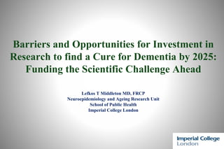 Barriers and Opportunities for Investment in
Research to find a Cure for Dementia by 2025:
Funding the Scientific Challenge Ahead
Lefkos T Middleton MD, FRCP
Neuroepidemiology and Ageing Research Unit
School of Public Health
Imperial College London
 