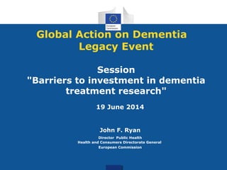 Global Action on Dementia
Legacy Event
Session
"Barriers to investment in dementia
treatment research"
19 June 2014
John F. Ryan
Director Public Health
Health and Consumers Directorate General
European Commission
 