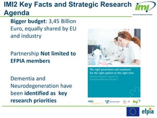 IMI2 Key Facts and Strategic Research
Agenda
Bigger budget: 3,45 Billion
Euro, equally shared by EU
and industry
Partnership Not limited to
EFPIA members
Dementia and
Neurodegeneration have
been identified as key
research priorities
 