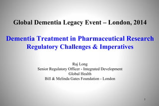 Global Dementia Legacy Event – London, 2014
Dementia Treatment in Pharmaceutical Research
Regulatory Challenges & Imperatives
Raj Long
Senior Regulatory Officer - Integrated Development
Global Health
Bill & Melinda Gates Foundation - London
1
 