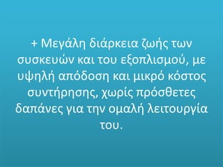 + Μεγάλη διάρκεια ζωής των
συσκευών και του εξοπλισμού, με
υψηλή απόδοση και μικρό κόστος
συντήρησης, χωρίς πρόσθετες
δαπάνες για την ομαλή λειτουργία
του.
 
