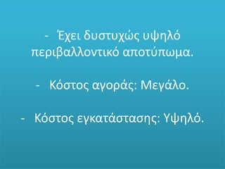 - Έχει δυστυχώς υψηλό
περιβαλλοντικό αποτύπωμα.
- Κόστος αγοράς: Μεγάλο.
- Κόστος εγκατάστασης: Υψηλό.
 