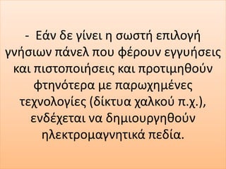 - Εάν δε γίνει η σωστή επιλογή
γνήσιων πάνελ που φέρουν εγγυήσεις
και πιστοποιήσεις και προτιμηθούν
φτηνότερα με παρωχημένες
τεχνολογίες (δίκτυα χαλκού π.χ.),
ενδέχεται να δημιουργηθούν
ηλεκτρομαγνητικά πεδία.
 