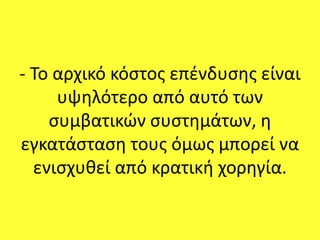 - Το αρχικό κόστος επένδυσης είναι
υψηλότερο από αυτό των
συμβατικών συστημάτων, η
εγκατάσταση τους όμως μπορεί να
ενισχυθεί από κρατική χορηγία.
 
