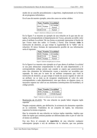 Licenciatura en Documentación: Bases de datos documentais Curso 2011 – 2012
Autor: Juan Ramón López Rodríguez 4
medio de un sencillo procedimiento o algoritmo, implementado en la forma
de un programa informático.
En el caso de nuestro ejemplo, estos dos casos no serían válidos:
Num Nombre Localidad
D-01 Ventas
A Coruña
Ferrol
D-02 I+D Ferrol
Figura 5: relación no válida por uso de valor múltiple
En la figura 5 se muestra un ejemplo de una relación en la que una de sus
tuplas, la correspondiente al departamento de Ventas, presenta un doble valor
para el atributo Localidad. De esa forma se pretende representar el hecho de
que Ventas tiene dos sedes: A Coruña y Ferrol. Este formato viola la
restricción de dominio, ya que rompe la regularidad de la “tabla” (de la
relación). El único formato de representación posible de esa información
sería el siguiente:
Num Nombre Localidad
D-01 Ventas A Coruña
D-02 I+D Ferrol
D-01 Ventas Ferrol
Figura 6: relación corregida para ser correcta
En la figura 6 se muestra otro ejemplo en el que ahora el atributo Localidad
se usa para almacenar conjuntamente la sede de cada departamento y el
correspondiente código postal, aun cuando se espera que posteriormente
estos dos elementos de información vayan a necesitar ser accedidos por
separado. Se trata por lo tanto de un atributo compuesto que viola la
restricción de dominio, ya que rompe el modo de acceso regular al valor de
un atributo: no se trata ya de recuperar simplemente al valor (la sede
correspondiente a cada departamento), sino que ahora, en algunos casos, es
necesario separar ese valor en sus elementos constituyentes (la localidad y el
código postal).
Num Nombre Localidad
D-01 Ventas A Coruña
D-02 I+D 15528 Ferrol
Figura 7: relación no válida por uso de valor compuesto
 Restricción de CLAVE: “En una relación no puede haber ninguna tupla
repetida”
Ningún conjunto admite, por definición, la existencia de elementos repetidos
en su contenido. Tratándose de un conjunto de tuplas, las relaciones
requieren la misma exigencia.
Que la extensión de una relación no incluya tuplas repetidas, implica que
todas las tuplas que contiene puedan ser diferenciadas entre sí por el valor de
al menos un atributo.
Eso nos lleva al concepto de superclave de una relación: cualquier
subconjunto (propio o no) de atributos de la relación, que nos permita
 