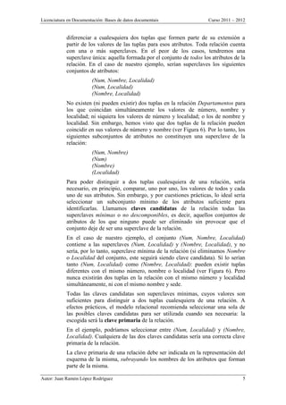 Licenciatura en Documentación: Bases de datos documentais Curso 2011 – 2012
Autor: Juan Ramón López Rodríguez 5
diferenciar a cualesquiera dos tuplas que formen parte de su extensión a
partir de los valores de las tuplas para esos atributos. Toda relación cuenta
con una o más superclaves. En el peor de los casos, tendremos una
superclave única: aquella formada por el conjunto de todos los atributos de la
relación. En el caso de nuestro ejemplo, serían superclaves los siguientes
conjuntos de atributos:
(Num, Nombre, Localidad)
(Num, Localidad)
(Nombre, Localidad)
No existen (ni pueden existir) dos tuplas en la relación Departamentos para
los que coincidan simultáneamente los valores de número, nombre y
localidad; ni siquiera los valores de número y localidad; o los de nombre y
localidad. Sin embargo, hemos visto que dos tuplas de la relación pueden
coincidir en sus valores de número y nombre (ver Figura 6). Por lo tanto, los
siguientes subconjuntos de atributos no constituyen una superclave de la
relación:
(Num, Nombre)
(Num)
(Nombre)
(Localidad)
Para poder distinguir a dos tuplas cualesquiera de una relación, sería
necesario, en principio, comparar, uno por uno, los valores de todos y cada
uno de sus atributos. Sin embargo, y por cuestiones prácticas, lo ideal sería
seleccionar un subconjunto mínimo de los atributos suficiente para
identificarlas. Llamamos claves candidatas de la relación todas las
superclaves mínimas o no descomponibles, es decir, aquellos conjuntos de
atributos de los que ninguno puede ser eliminado sin provocar que el
conjunto deje de ser una superclave de la relación.
En el caso de nuestro ejemplo, el conjunto (Num, Nombre, Localidad)
contiene a las superclaves (Num, Localidad) y (Nombre, Localidad), y no
sería, por lo tanto, superclave mínima de la relación (si eliminamos Nombre
o Localidad del conjunto, este seguirá siendo clave candidata). Sí lo serían
tanto (Num, Localidad) como (Nombre, Localidad): pueden existir tuplas
diferentes con el mismo número, nombre o localidad (ver Figura 6). Pero
nunca existirán dos tuplas en la relación con el mismo número y localidad
simultáneamente, ni con el mismo nombre y sede.
Todas las claves candidatas son superclaves mínimas, cuyos valores son
suficientes para distinguir a dos tuplas cualesquiera de una relación. A
efectos prácticos, el modelo relacional recomienda seleccionar una sola de
las posibles claves candidatas para ser utilizada cuando sea necesaria: la
escogida será la clave primaria de la relación.
En el ejemplo, podríamos seleccionar entre (Num, Localidad) y (Nombre,
Localidad). Cualquiera de las dos claves candidatas sería una correcta clave
primaria de la relación.
La clave primaria de una relación debe ser indicada en la representación del
esquema de la misma, subrayando los nombres de los atributos que forman
parte de la misma.
 