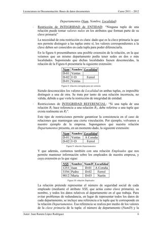 Licenciatura en Documentación: Bases de datos documentais Curso 2011 – 2012
Autor: Juan Ramón López Rodríguez 6
Departamentos (Num, Nombre, Localidad)
 Restricción de INTEGRIDAD de ENTIDAD: “Ninguna tupla de una
relación puede tomar valores nulos en los atributos que forman parte de su
clave primaria”
La necesidad de esta restricción es clara: dado que es la clave primaria la que
nos permite distinguir a las tuplas entre sí, los valores correspondientes a la
clave deben ser conocidos en cada tupla para poder diferenciarla.
En la figura 6 presentábamos una posible extensión de la relación, en la que
veíamos que un mismo departamento podía tener sedes en dos o más
localidades. Suponiendo que dichas localidades fuesen desconocidas, la
relación de la Figura 6 presentaría la siguiente extensión:
Num Nombre Localidad
D-01 Ventas
D-02 I+D Ferrol
D-01 Ventas
Figura 8: relación corregida para ser correcta
Siendo desconocidos los valores de Localidad en ambas tuplas, es imposible
distinguir a una de otra. Se trata por tanto de una relación incorrecta, no
válida, debido a que viola la restricción de integridad de entidad.
 Restricciones de INTEGRIDAD REFERENCIAL: “Si una tupla de una
relación R1 hace referencia a una relación R2, debe referirse a una tupla que
exista realmente en R2”.
Este tipo de restricciones permite garantizar la consistencia en el caso de
relaciones que mantengan una cierta vinculación. Por ejemplo, volvamos a
nuestro ejemplo de la empresa. Supongamos que nuestra relación
Departamentos presenta, en un momento dado, la siguiente extensión:
Num Nombre Localidad
D-01 Ventas A Coruña
D-02 I+D Ferrol
Figura 9: relación Departamentos
Y que además, contamos también con una relación Empleados que nos
permite mantener información sobre los empleados de nuestra empresa, y
cuya extensión es la que sigue:
NSS Nombre NumD Localidad
1253 Juan D-01 A Coruña
3356 Pedro D-02 Ferrol
9012 María D-03 Narón
Figura 10: relación Empleados
La relación pretende representar el número de seguridad social de cada
empleado (mediante el atributo NSS, que actúa como clave primaria), su
nombre, y todos los datos relativos al departamento en el que trabaja. Para
evitar problemas de redundancia, en lugar de representar todos los datos de
cada departamento, se incluye una referencia a la tupla que le corresponde en
la relación Departamentos. Esa referencia se realiza por medio de los valores
de la clave primaria de la tupla: el número de departamento (NumD) y la
 