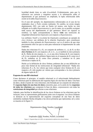Licenciatura en Documentación: Bases de datos documentais Curso 2011 – 2012
Autor: Juan Ramón López Rodríguez 7
localidad donde tiene su sede (Localidad). Evidentemente, para que la
referencia sea correcta y tengamos acceso a la información sobre el
departamento al que pertenece un empleado, la tupla referenciada debe
existir en la tabla Departamentos.
En el caso del ejemplo, los departamentos referenciados en el caso de los
empleados Juan y Pedro existen realmente. En cambio, no existe ningún
departamento D03, con sede en Narón (al menos, este hecho no está
reflejado en la tabla Departamentos) y, por lo tanto, no es posible averiguar
nada acerca del departamento al que pertenece María (ni siquiera su
nombre). La tupla correspondiente a María viola una restricción de
integridad referencial de Empleados con respecto a Departamentos.
Los atributos NumD y Localidad de Empleados constituyen un ejemplo de
clave foránea: son atributos de la relación Empleados, pero constituyen
también la clave primaria de Departamentos: ese es el motivo de que sean
precisamente ellos los que se usen para referenciar al departamento de cada
empleado.
Dadas dos relaciones R1 y R2, un conjunto de atributos A1...An de R1 se dice
clave foránea de R1 con respecto a R2 si A1...An es también la clave primaria
de R2. Dicho de otra manera, A1...An es una clave foránea de R1 con respecto
a R2 si ese conjunto de atributos figura tanto en el esquema de R1 como en el
de R2; usándose en R2 como clave primaria, y usándose en R1 para
referenciar a tuplas de R2.
Hecha ya la definición de clave foránea, podemos dar ya una definición un
poco más formal de las restricciones de integridad referencial: “Dadas dos
relaciones R1 y R2, los valores que tome cualquier clave foránea de R1 con
respecto a R2 sólo pueden ser valores que correspondan a la clave primaria
de alguna tupla de R2”.
Esquema de una BD relacional
Como decíamos al principio, el modelo relacional es el seleccionado habitualmente
como referencia para la elaboración del esquema lógico de una base de datos. Una base
de datos, desde el punto de vista relacional, está formada por un conjunto de relaciones.
El esquema lógico de una base de datos consistirá, pues, en la unión de los esquemas
de todas las relaciones que componen la base de datos, conjuntamente con todas las
restricciones de integridad que afectan a esas relaciones.
Además, para facilitar la identificación de las claves foráneas en las relaciones que las
incluyan, estas se representarán gráficamente junto con el esquema. Las claves foráneas
se destacan en la representación del esquema conceptual de una base de datos
uniéndolas mediante flechas dirigidas a las claves primarias que representan, tal y como
se muestra en la figura 11.
Departamentos (Num, Nombre, Localidad)
Empleados (NSS, Nombre, NumD, Localidad)
Figura 11: Esquema lógico de la BD, con representación explícita de las claves foráneas
 