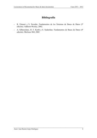 Licenciatura en Documentación: Bases de datos documentais Curso 2011 – 2012
Autor: Juan Ramón López Rodríguez 8
Bibliografía
- R. Elmasri y S. Navathe. Fundamentos de los Sistemas de Bases de Datos (3ª
edición). Addison-Wesley, 2002.
- A. Silberschatz, H. F. Korth y S. Sudarshan. Fundamentos de Bases de Datos (4ª
edición). McGraw Hill, 2002
 