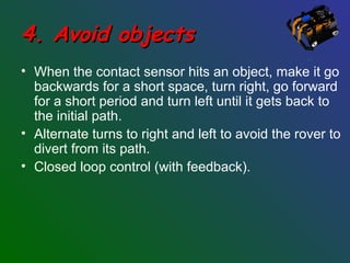 4. Avoid objects4. Avoid objects
• When the contact sensor hits an object, make it go
backwards for a short space, turn right, go forward
for a short period and turn left until it gets back to
the initial path.
• Alternate turns to right and left to avoid the rover to
divert from its path.
• Closed loop control (with feedback).
 