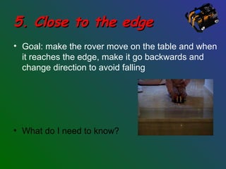 5. Close to the edge5. Close to the edge
• Goal: make the rover move on the table and when
it reaches the edge, make it go backwards and
change direction to avoid falling
• What do I need to know?
 