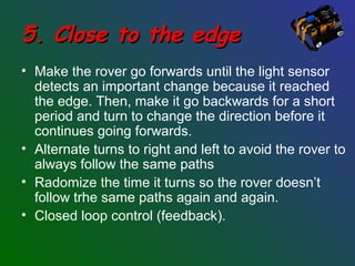 5. Close to the edge5. Close to the edge
• Make the rover go forwards until the light sensor
detects an important change because it reached
the edge. Then, make it go backwards for a short
period and turn to change the direction before it
continues going forwards.
• Alternate turns to right and left to avoid the rover to
always follow the same paths
• Radomize the time it turns so the rover doesn’t
follow trhe same paths again and again.
• Closed loop control (feedback).
 
