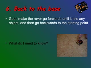 6. Back to the base6. Back to the base
• Goal: make the rover go forwards until it hits any
object, and then go backwards to the starting point
• What do I need to know?
 
