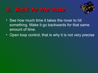 6. Back to the base6. Back to the base
• See how much time it takes the rover to hit
something. Make it go backwards for that same
amount of time.
• Open loop control, that is why it is not very precise.
 