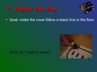 7. Follow the line7. Follow the line
• Goal: make the rover follow a black line in the floor
• What do I need to know?
 