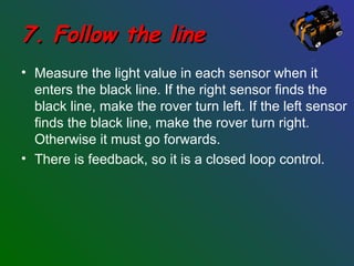 7. Follow the line7. Follow the line
• Measure the light value in each sensor when it
enters the black line. If the right sensor finds the
black line, make the rover turn left. If the left sensor
finds the black line, make the rover turn right.
Otherwise it must go forwards.
• There is feedback, so it is a closed loop control.
 