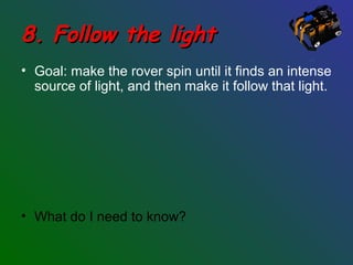 8. Follow the light8. Follow the light
• Goal: make the rover spin until it finds an intense
source of light, and then make it follow that light.
• What do I need to know?
 