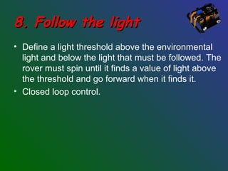 8. Follow the light8. Follow the light
• Define a light threshold above the environmental
light and below the light that must be followed. The
rover must spin until it finds a value of light above
the threshold and go forward when it finds it.
• Closed loop control.
 