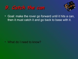 9. Catch the can9. Catch the can
• Goal: make the rover go forward until it hits a can,
then it must catch it and go back to base with it.
• What do I need to know?
 