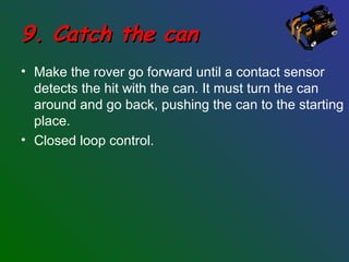 9. Catch the can9. Catch the can
• Make the rover go forward until a contact sensor
detects the hit with the can. It must turn the can
around and go back, pushing the can to the starting
place.
• Closed loop control.
 