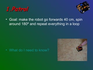 1.Patrol1.Patrol
• Goal: make the robot go forwards 40 cm, spin
around 180º and repeat everything in a loop
• What do I need to know?
 