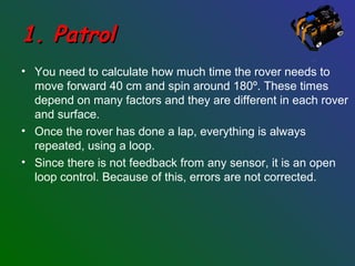 1. Patrol1. Patrol
• You need to calculate how much time the rover needs to
move forward 40 cm and spin around 180º. These times
depend on many factors and they are different in each rover
and surface.
• Once the rover has done a lap, everything is always
repeated, using a loop.
• Since there is not feedback from any sensor, it is an open
loop control. Because of this, errors are not corrected.
 
