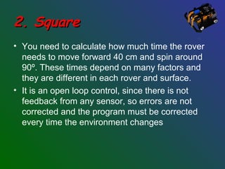 2. Square2. Square
• You need to calculate how much time the rover
needs to move forward 40 cm and spin around
90º. These times depend on many factors and
they are different in each rover and surface.
• It is an open loop control, since there is not
feedback from any sensor, so errors are not
corrected and the program must be corrected
every time the environment changes
 
