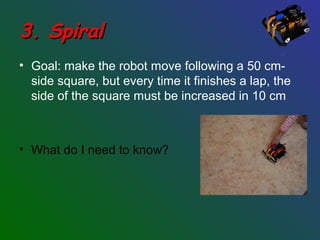 3. Spiral3. Spiral
• Goal: make the robot move following a 50 cm-
side square, but every time it finishes a lap, the
side of the square must be increased in 10 cm
• What do I need to know?
 