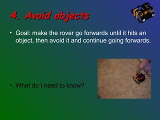 4. Avoid objects4. Avoid objects
• Goal: make the rover go forwards until it hits an
object, then avoid it and continue going forwards.
• What do I need to know?
 