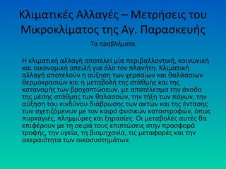Κλιματικές Αλλαγές – Μετρήσεις του
Μικροκλίματος της Αγ. Παρασκευής
Τα προβλήματα
Η κλιματική αλλαγή αποτελεί μία περιβαλλοντική, κοινωνική
και οικονομική απειλή για όλο τον πλανήτη. Κλιματική
αλλαγή αποτελούν η αύξηση των χερσαίων και θαλάσσιων
θερμοκρασιών και η μεταβολή της στάθμης και της
κατανομής των βροχοπτώσεων, με αποτέλεσμα την άνοδο
της μέσης στάθμης των θαλασσών, την τήξη των πάγων, την
αύξηση του κινδύνου διάβρωσης των ακτών και της έντασης
των σχετιζόμενων με τον καιρό φυσικών καταστροφών, όπως
πυρκαγιές, πλημμύρες και ξηρασίες. Οι μεταβολές αυτές θα
επιφέρουν με τη σειρά τους επιπτώσεις στην προσφορά
τροφής, την υγεία, τη βιομηχανία, τις μεταφορές και την
ακεραιότητα των οικοσυστημάτων.
 