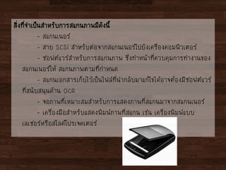 สิ่งที่จาเป็นสาหรับการสแกนภาพมีดังนี้
- สแกนเนอร์
- สาย SCSI สาหรับต่อจากสแกนเนอร์ไปยังเครื่องคอมพิวเตอร์
- ซอฟต์แวร์สาหรับการสแกนภาพ ซึ่งทาหน้าที่ควบคุมการทางานของ
สแกนเนอร์ให้ สแกนภาพตามที่กาหนด
- สแกนเอกสารเก็บไว้เป็นไฟล์ที่นากลับมาแก้ไขได้อาจต้องมีซอฟต์แวร์
ที่สนับสนุนด้าน OCR
- จอภาพที่เหมาะสมสาหรับการแสดงภาพที่สแกนมาจากสแกนเนอร์
- เครื่องมือสาหรับแสดงพิมพ์ภาพที่สแกน เช่น เครื่องพิมพ์แบบ
เลเซอร์หรือสไลด์โปรเจคเตอร์
 