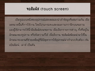 จอสัมผัส (touch screen)
เป็นรูปแบบหนึ่งของอุปกรณ์แสดงผลและนาเข้าข้อมูลที่ผสมร่วมกัน เพื่อ
ลดขนาดพื้นที่การใช้งาน โดยโปรแกรมจะแสดงผลภาพกราฟิกบนจอภาพ
และผู้ใช้สามารถใช้นิ้วมือสัมผัสบนจอภาพ เพื่อเลือกรายการต่างๆ ทั้งที่อยู่ใน
ลักษณะของรูปภาพ หรือข้อความก็ได้ เพื่อสั่งงาน จอสัมผัสนิยมนามาใช้ใน
ลักษณะของงานที่ช่วยเหลือผู้ที่มีปัญหาการใช้อุปกรณ์นาเข้าแบบจับต้อง เช่น
แป้นพิมพ์, เมาส์ เป็นต้น
 