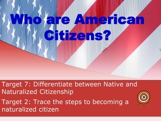 Who are American
Citizens?
Target 7: Differentiate between Native and
Naturalized Citizenship
Target 2: Trace the steps to becoming a
naturalized citizen
 