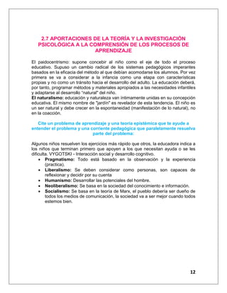 12
2.7 APORTACIONES DE LA TEORÍA Y LA INVESTIGACIÓN
PSICOLÓGICA A LA COMPRENSIÓN DE LOS PROCESOS DE
APRENDIZAJE
El paidocentrismo: supone concebir al niño como el eje de todo el proceso
educativo. Supuso un cambio radical de los sistemas pedagógicos imperantes
basados en la eficacia del método al que debían acomodarse los alumnos. Por vez
primera se va a considerar a la infancia como una etapa con características
propias y no como un tránsito hacia el desarrollo del adulto. La educación deberá,
por tanto, programar métodos y materiales apropiados a las necesidades infantiles
y adaptarse al desarrollo “natural" del niño.
El naturalismo: educación y naturaleza van íntimamente unidas en su concepción
educativa. El mismo nombre de "jardín" es revelador de esta tendencia. El niño es
un ser natural y debe crecer en la espontaneidad (manifestación de lo natural), no
en la coacción.
Cite un problema de aprendizaje y una teoría epistémica que te ayude a
entender el problema y una corriente pedagógica que paralelamente resuelva
parte del problema:
Algunos niños resuelven los ejercicios más rápido que otros, la educadora indica a
los niños que terminan primero que apoyen a los que necesitan ayuda o se les
dificulta. VYGOTSKI - Interacción social y desarrollo cognitivo.
 Pragmatismo: Todo está basado en la observación y la experiencia
(practica).
 Liberalismo: Se deben considerar como personas, son capaces de
reflexionar y decidir por su cuenta
 Humanismo: Desarrollar las potenciales del hombre.
 Neoliberalismo: Se basa en la sociedad del conocimiento e información.
 Socialismo: Se basa en la teoría de Marx, el pueblo debería ser dueño de
todos los medios de comunicación, la sociedad va a ser mejor cuando todos
estemos bien.
 