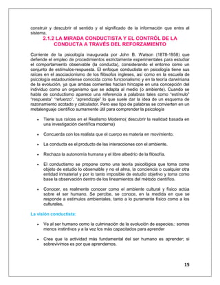 15
construir y descubrir el sentido y el significado de la información que entra al
sistema.
2.1.2 LA MIRADA CONDUCTISTA Y EL CONTRÓL DE LA
CONDUCTA A TRAVÉS DEL REFORZAMIENTO
Corriente de la psicología inaugurada por John B. Watson (1878-1958) que
defiende el empleo de procedimientos estrictamente experimentales para estudiar
el comportamiento observable (la conducta), considerando el entorno como un
conjunto de estímulos-respuesta. El enfoque conductista en psicología tiene sus
raíces en el asociacionismo de los filósofos ingleses, así como en la escuela de
psicología estadounidense conocida como funcionalismo y en la teoría darwiniana
de la evolución, ya que ambas corrientes hacían hincapié en una concepción del
individuo como un organismo que se adapta al medio (o ambiente). Cuando se
habla de conductismo aparece una referencia a palabras tales como “estímulo”
“respuesta” “refuerzo”, “aprendizaje” lo que suele dar la idea de un esquema de
razonamiento acotado y calculador. Pero ese tipo de palabras se convierten en un
metalenguaje científico sumamente útil para comprender la psicología
 Tiene sus raíces en el Realismo Moderno( descubrir la realidad basada en
una investigación científica moderna)
 Concuerda con los realista que el cuerpo es materia en movimiento.
 La conducta es el producto de las interacciones con el ambiente.
 Rechaza la autonomía humana y el libre albedrío de la filosofía.
 El conductismo se propone como una teoría psicológica que toma como
objeto de estudio lo observable y no el alma, la conciencia o cualquier otra
entidad inmaterial y por lo tanto imposible de estudio objetivo y toma como
base la observación dentro de los lineamientos del método científico.
 Conocer, es realmente conocer como el ambiente cultural y físico actúa
sobre el ser humano. Se percibe, se conoce, en la medida en que se
responde a estímulos ambientales, tanto a lo puramente físico como a los
culturales.
La visión conductista:
 Ve al ser humano como la culminación de la evolución de especies.: somos
menos instintivos y a la vez los más capacitados para aprender
 Cree que la actividad más fundamental del ser humano es aprender; si
sobrevivimos es por que aprendemos.
 