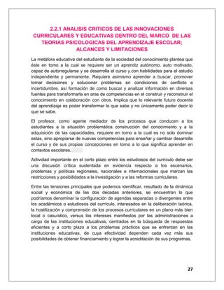 27
2.2.1 ANALISIS CRITICOS DE LAS INNOVACIONES
CURRICULARES Y EDUCATIVAS DENTRO DEL MARCO DE LAS
TEORIAS PSICOLOGICAS DEL APRENDIZAJE ESCOLAR;
ALCANCES Y LIMITACIONES
La metáfora educativa del estudiante de la sociedad del conocimiento plantea que
éste en tomo a la cual se requiere ser un aprendiz autónomo, auto motivado,
capaz de autorregularse y se desarrolla el curso y con habilidades para el estudio
independiente y permanente. Requiere asimismo aprender a buscar, promover
tomar decisiones y solucionar problemas en condiciones de conflicto e
incertidumbre, así formación de como buscar y analizar información en diversas
fuentes para transformarla en aras de competencias en el construir y reconstruir el
conocimiento en colaboración con otros. Implica que lo relevante futuro docente
del aprendizaje es poder transformar lo que sabe y no únicamente poder decir lo
que se sabe.
El profesor, como agente mediador de los procesos que conducen a los
estudiantes a la situación problemática construcción del conocimiento y a la
adquisición de las capacidades, requiere en torno a la cual es no solo dominar
estas, sino apropiarse de nuevas competencias para enseñar y cambiar desarrolla
el curso y de sus propias concepciones en torno a lo que significa aprender en
contextos escolares.
Actividad importante en el corto plazo entre los estudiosos del currículo debe ser
una discusión crítica sustentada en evidencia respecto a los escenarios,
problemas y políticas regionales, nacionales e internacionales que marcan las
restricciones y posibilidades a la investigación y a las reformas curriculares.
Entre las tensiones principales que podemos identificar, resultado de la dinámica
social y económica de las dos décadas anteriores, se encuentran lo que
podríamos denominar la configuración de agendas separadas o divergentes entre
los académicos o estudiosos del currículo, interesados en la deliberación teórica,
la hostilización y comprensión de los procesos curriculares en un plano más bien
local o casuístico, versus los intereses manifiestos por las administraciones a
cargo de las instituciones educativas, centrados en la búsqueda de respuestas
eficientes y a corto plazo a los problemas prácticos que se enfrentan en las
instituciones educativas, de cuya efectividad dependen cada vez más sus
posibilidades de obtener financiamiento y lograr la acreditación de sus programas.
 