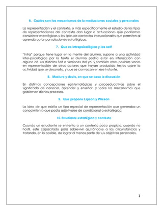 7
6. Cuáles son los mecanismos de la mediaciones sociales y personales
La representación y el contexto, o más específicamente el estudio de los tipos
de representaciones del contexto dan lugar a actuaciones que podríamos
considerar estratégicas y los tipos de contextos instruccionales que permiten al
aprendiz optar por soluciones estratégicas.
7. Que es intrapsicológico y los self
“Intra” porque tiene lugar en la mente del alumno, supone a una actividad
inter-psicológica por lo tanto el alumno podría estar en interacción con
alguno de sus distintos Self o versiones del yo, y también otras posibles voces
en representación de otros actores que hayan producido textos sobre la
actividad que se desarrolla, y que se convocan en ese instante.
8. Maclure y davis, en que se basa la discusión
En distintas concepciones epistemológicas y psicoeducativas sobre el
significado de conocer, aprender y enseñar, y sobre los mecanismos que
gobiernan dichos procesos.
9. Que propone Lipson y Wixson
La idea de que existía un tipo especial de representación que generaba un
conocimiento que podía adjetivarse de condicional o estratégico.
10. Estudiante estratégico y contexto
Cuando un estudiante se enfrenta a un contexto poco propicio, cuando no
hostil, esté capacitado para sobrevivir ajustándose a las circunstancias y
tratando, en lo posible, de lograr al menos parte de sus objetivos personales.
 