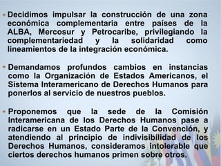 Decidimos impulsar la construcción de una zona
económica complementaria entre países de la
ALBA, Mercosur y Petrocaribe, privilegiando la
complementariedad y la solidaridad como
lineamientos de la integración económica.
Demandamos profundos cambios en instancias
como la Organización de Estados Americanos, el
Sistema Interamericano de Derechos Humanos para
ponerlos al servicio de nuestros pueblos.
Proponemos que la sede de la Comisión
Interamericana de los Derechos Humanos pase a
radicarse en un Estado Parte de la Convención, y
atendiendo al principio de indivisibilidad de los
Derechos Humanos, consideramos intolerable que
ciertos derechos humanos primen sobre otros.
 