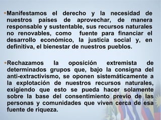 Manifestamos el derecho y la necesidad de
nuestros países de aprovechar, de manera
responsable y sustentable, sus recursos naturales
no renovables, como fuente para financiar el
desarrollo económico, la justicia social y, en
definitiva, el bienestar de nuestros pueblos.
Rechazamos la oposición extremista de
determinados grupos que, bajo la consigna del
anti-extractivismo, se oponen sistemáticamente a
la explotación de nuestros recursos naturales,
exigiendo que esto se pueda hacer solamente
sobre la base del consentimiento previo de las
personas y comunidades que viven cerca de esa
fuente de riqueza.
 