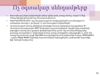 Ոչ օգտակար սննդամթերք
 Ֆաստ-ֆուդով սնվող երեխաներին դժվար կլինի գտնել առողջ սնունդ, ասվում է Յելի
Սննդամթերքի կենտրոնի նոր հետազոտությունում:
 Fast Food FACTS 2013 նոր հետազոտությունն անմիջականորեն ուսումնասիրում է
մանկական սնունդը և թե ինչպե՞ս է այն մատուցվում երեխաներին:
 Հետազոտության համար բժիշկներն ընտրեցին հատուկ մանկական ճաշացանկով 18
ռեստորան մոտավորապես 5427 հնարավոր ճաշատեսակներով: Վերջին երեք տարիների
ընթացքում նրանք որոշ դրական փոփոխություններ գտան: Այդ ռեստորաններից երեք
քառորդը ճաշացանկում երեխաների համար առողջ ըմպելիքներ ավելացրեցին, եւ գոնե մեկ
առողջ ճաշատեսակ ( բացի Taco Bell ռեստորանից) հատուկ երեխաների համար: McDonalds-ն
, որպես Happy Meals (Երջանիկ ճաշատեսակներ) ավելացրեց կես չափաբաժին կարտոֆիլ
ֆրի՝ խնձորի հավելումով:
11
 