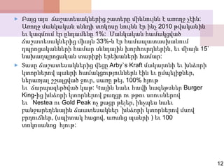  Բայց այս ճաշատեսակներից շատերը միևնույնն է առողջ չէին:
Առողջ մանկական սննդի տոկոսը նույնն էր ինչ 2010 թվականին
եւ կազմում էր ընդամենը 1%: Մանկական համակցված
ճաշատեսակներից միայն 33%-ն էր համապատասխանում
դպրոցականների համար սննդային խորհուրդներին, եւ միայն 15`
նախադպրոցական տարիքի երեխաների համար:
 Տասը ճաշատեսակներից վեցը Arby`s Kraft մակարոնի եւ խնձորի
կտորներով պանրի համակցություններն էին եւ ըմպելիքներ,
ներառյալ շշալցված ջուր, սառը թեյ, 100% հյութ
եւ ճարպազերծված կաթ: Կային նաեւ հավի նագեթսներ Burger
King-ից խնձորի կտորներով քաղցր ու թթու սոուսներով
եւ ՝Nestea ու Gold Peak ոչ քացր թեյեր, ինչպես նաեւ
բանջարեղենային ճաատեսակներ ՝խնձորի կտորներով մսով
բրդուճներ, (սպիտակ հացով, առանց պանրի ) եւ 100
տոկոսանոց հյութ:
12
 