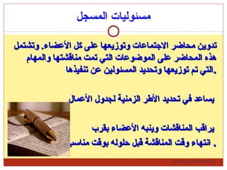 Learning gets respect…
‫المسجل‬ ‫مسئوليات‬
‫وتشتمل‬ .‫الضعضاء‬ ‫كل‬ ‫ضعلى‬ ‫وتوزيعها‬ ‫التجتماضعات‬ ‫محاضر‬ ‫تدوين‬‫وتشتمل‬ .‫الضعضاء‬ ‫كل‬ ‫ضعلى‬ ‫وتوزيعها‬ ‫التجتماضعات‬ ‫محاضر‬ ‫تدوين‬
‫والمهام‬ ‫مناقشتها‬ ‫تمت‬ ‫التي‬ ‫الموضوضعات‬ ‫ضعلى‬ ‫المحاضر‬ ‫هذه‬‫والمهام‬ ‫مناقشتها‬ ‫تمت‬ ‫التي‬ ‫الموضوضعات‬ ‫ضعلى‬ ‫المحاضر‬ ‫هذه‬
‫تنفيذها‬ ‫ضعن‬ ‫المسئولين‬ ‫وتحديد‬ ‫توزيعها‬ ‫تم‬ ‫التي‬‫تنفيذها‬ ‫ضعن‬ ‫المسئولين‬ ‫وتحديد‬ ‫توزيعها‬ ‫تم‬ ‫التي‬..
‫الضعمال‬ ‫لجدول‬ ‫الزمنية‬ ‫الرطر‬ ‫تحديد‬ ‫في‬ ‫يساضعد‬‫الضعمال‬ ‫لجدول‬ ‫الزمنية‬ ‫الرطر‬ ‫تحديد‬ ‫في‬ ‫يساضعد‬
‫بقرب‬ ‫الضعضاء‬ ‫وينبه‬ ‫المناقشات‬ ‫يراقب‬‫بقرب‬ ‫الضعضاء‬ ‫وينبه‬ ‫المناقشات‬ ‫يراقب‬
‫مناسب‬ ‫بوقت‬ ‫حلوله‬ ‫قبل‬ ‫المناقشة‬ ‫وقت‬ ‫انتهاء‬‫مناسب‬ ‫بوقت‬ ‫حلوله‬ ‫قبل‬ ‫المناقشة‬ ‫وقت‬ ‫انتهاء‬ ..
 