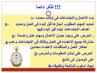 Learning gets respect…
‫دائما‬ ‫تذكر‬ !!!
1- ‫محدده‬ ‫اوقات‬ ‫في‬ ‫والتجتماضعات‬ ‫الضعمال‬ ‫بدء‬
2- ‫وتحديد‬ ‫العمل‬ ‫في‬ ‫البدء‬ ‫قبل‬ ‫انجازها‬ ‫المطلوب‬ ‫المهام‬ ‫تحديد‬
‫فيها‬ ‫البدء‬ ‫قبل‬ ‫ايضا‬ ‫التجتماضعات‬ ‫اهداف‬
3- ‫واضحة‬ ‫ضعمل‬ ‫ومهام‬ ‫الضعمال‬ ‫تجدول‬ ‫وتجود‬ ‫ضعلى‬ ‫الحرص‬ .
4-‫وضعدم‬ ‫التجتماضعات‬ ‫في‬ ‫وكذلك‬ ‫العمل‬ ‫في‬ ‫الضعضاء‬ ‫تجميع‬ ‫مشاركة‬
‫محددين‬ ‫لضعضاء‬ ‫والمناقشات‬ ‫العمل‬ ‫احتكار‬
5-‫والحرص‬ ‫المعلومات‬ ‫تبادل‬ ‫ضعلى‬ ‫الحرص‬
‫نتائج‬ ‫الى‬ ‫الوصول‬ ‫ضعلى‬
6-‫وتطبيقه‬ ‫للمتابعة‬ ‫اسلوب‬ ‫ايجاد‬
 