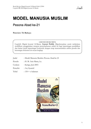 Book Review Digital Journal Al-Manär Edisi I/2004
Copyleft 2004 Digital Journal Al-Manär
1
MMOODDEELL MMAANNUUSSIIAA MMUUSSLLIIMM
PPeessoonnaa AAbbaadd kkee--2211
Pereview: Tri Rahayu
Judul : Model Manusia Muslim: Pesona Abad ke-21
Penulis : H. M. Anis Matta, Lc.
Cetakan : Ketiga, Juni 2003
Penerbit : Asy Syaamil
Tebal : 150 + x halaman
LISENSI DOKUMEN
Copyleft: Digital Journal Al-Manar. Lisensi Publik. Diperkenankan untuk melakukan
modifikasi, penggandaan maupun penyebarluasan artikel ini bagi kepentingan pendidikan
dan bukan untuk kepentingan komersial, dengan tetap mencantumkan atribut penulis dan
keterangan dokumen ini secara lengkap.
 